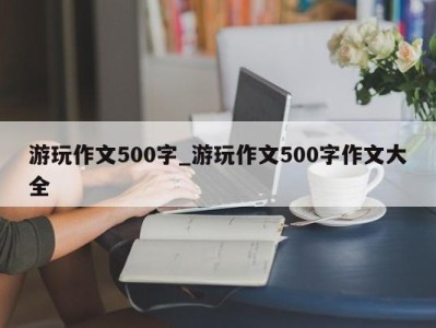 厦门游玩作文500字_游玩作文500字作文大全 