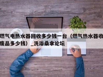 厦门燃气电热水器回收多少钱一台（燃气热水器收废品多少钱）_洗浴桑拿论坛