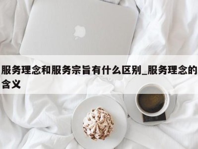 厦门服务理念和服务宗旨有什么区别_服务理念的含义 