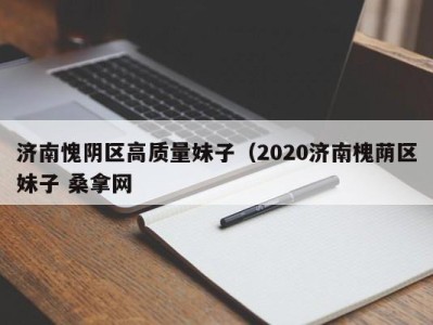 厦门济南愧阴区高质量妹子（2020济南槐荫区妹子 桑拿网