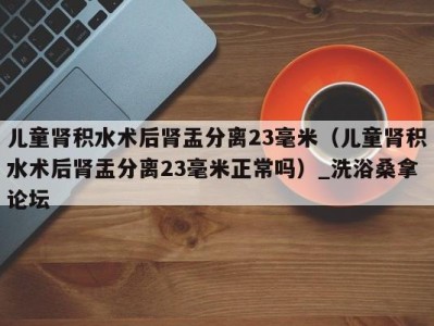 厦门儿童肾积水术后肾盂分离23毫米（儿童肾积水术后肾盂分离23毫米正常吗）_洗浴桑拿论坛