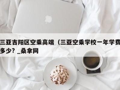 厦门三亚吉阳区空乘高端（三亚空乘学校一年学费多少? _桑拿网