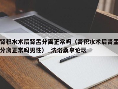 厦门肾积水术后肾盂分离正常吗（肾积水术后肾盂分离正常吗男性）_洗浴桑拿论坛