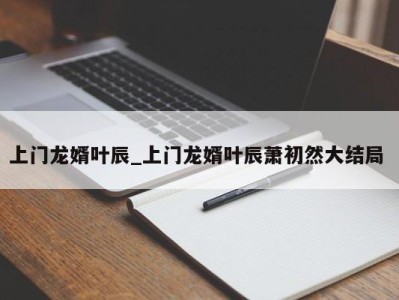 厦门上门龙婿叶辰_上门龙婿叶辰萧初然大结局 