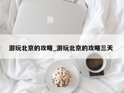 厦门游玩北京的攻略_游玩北京的攻略三天 