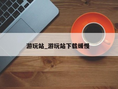 厦门游玩站_游玩站下载缓慢 