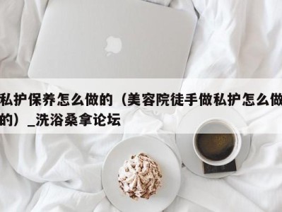 厦门私护保养怎么做的（美容院徒手做私护怎么做的）_洗浴桑拿论坛