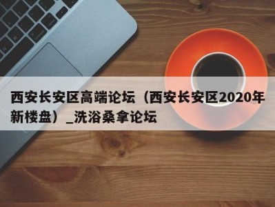 厦门西安长安区高端论坛（西安长安区2020年新楼盘）_洗浴桑拿论坛